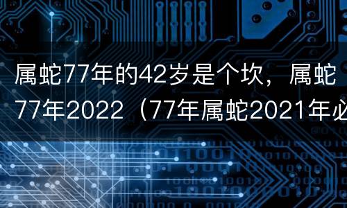 属蛇77年的42岁是个坎，属蛇77年2022（77年属蛇2021年必有一难）