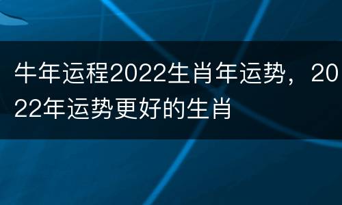 牛年运程2022生肖年运势，2022年运势更好的生肖