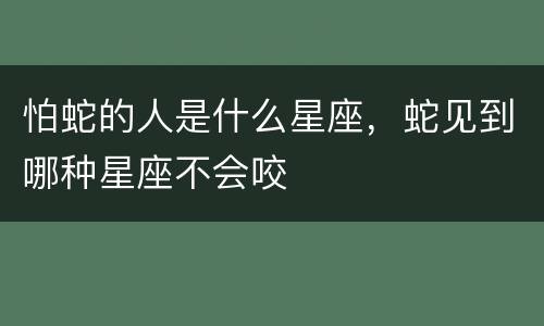 怕蛇的人是什么星座，蛇见到哪种星座不会咬