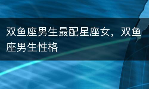 双鱼座男生最配星座女，双鱼座男生性格
