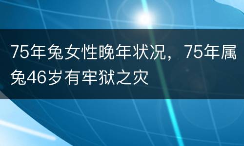 75年兔女性晚年状况，75年属兔46岁有牢狱之灾