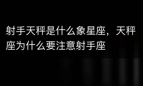 射手天秤是什么象星座，天秤座为什么要注意射手座