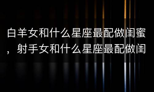 白羊女和什么星座最配做闺蜜，射手女和什么星座最配做闺蜜
