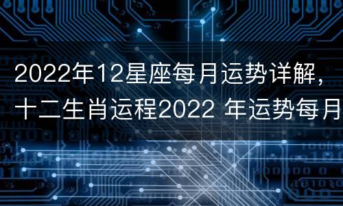 2022年12星座每月运势详解，十二生肖运程2022 年运势每月运程