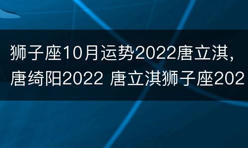 狮子座10月运势2022唐立淇，唐绮阳2022 唐立淇狮子座2021年10月运势详解