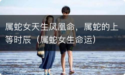属蛇女天生凤凰命，属蛇的上等时辰（属蛇女生命运）