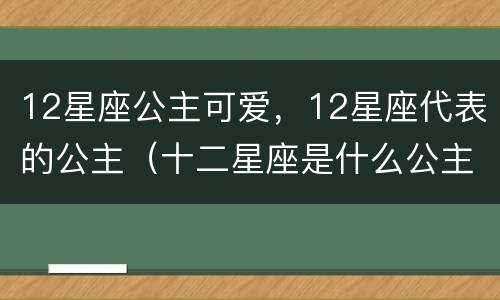 12星座公主可爱，12星座代表的公主（十二星座是什么公主 可爱）