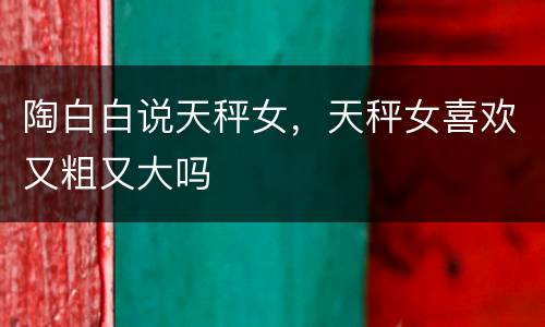 陶白白说天秤女，天秤女喜欢又粗又大吗