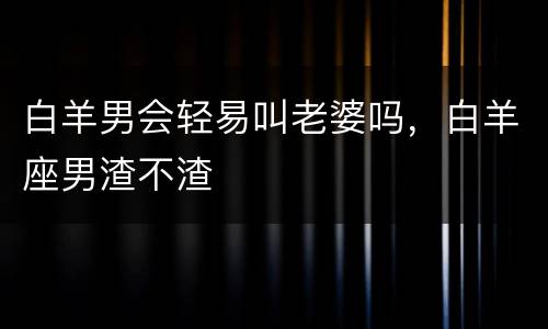 白羊男会轻易叫老婆吗，白羊座男渣不渣