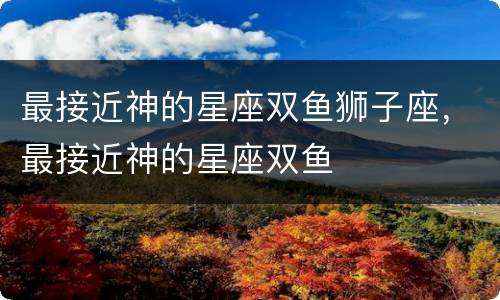 最接近神的星座双鱼狮子座，最接近神的星座双鱼
