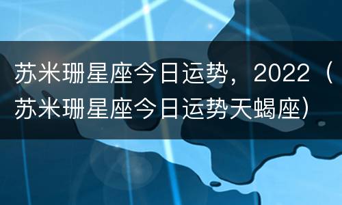 苏米珊星座今日运势，2022（苏米珊星座今日运势天蝎座）