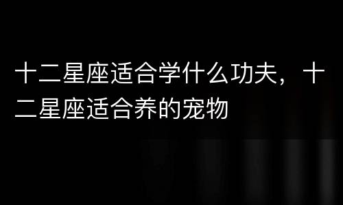 十二星座适合学什么功夫，十二星座适合养的宠物