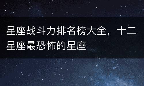 星座战斗力排名榜大全，十二星座最恐怖的星座