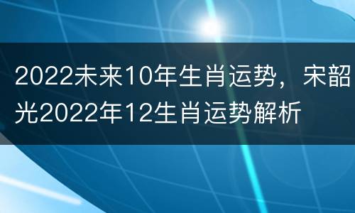 2022未来10年生肖运势，宋韶光2022年12生肖运势解析