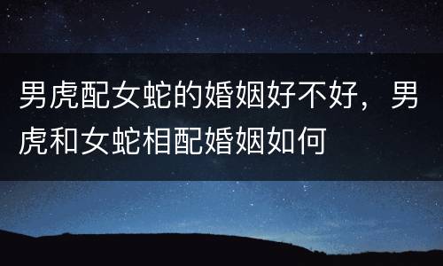 男虎配女蛇的婚姻好不好，男虎和女蛇相配婚姻如何