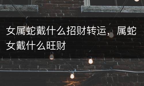 女属蛇戴什么招财转运，属蛇女戴什么旺财