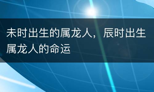 未时出生的属龙人，辰时出生属龙人的命运