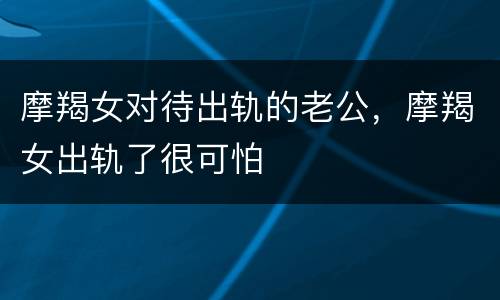 摩羯女对待出轨的老公，摩羯女出轨了很可怕