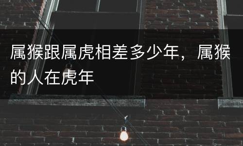 属猴跟属虎相差多少年，属猴的人在虎年