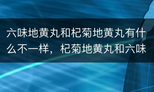六味地黄丸和杞菊地黄丸有什么不一样，杞菊地黄丸和六味地黄丸有啥区别