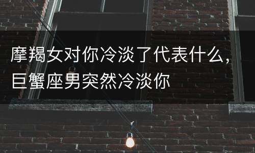 摩羯女对你冷淡了代表什么，巨蟹座男突然冷淡你