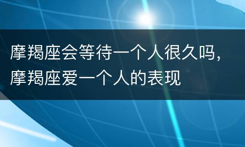 摩羯座会等待一个人很久吗，摩羯座爱一个人的表现