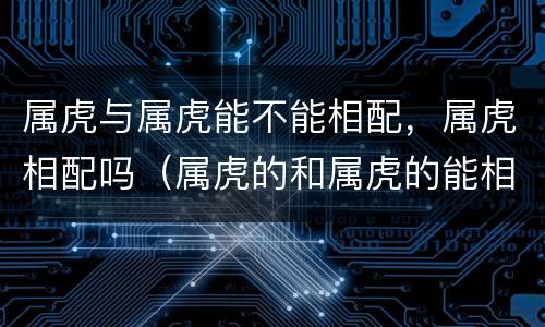 属虎与属虎能不能相配，属虎相配吗（属虎的和属虎的能相配吗）