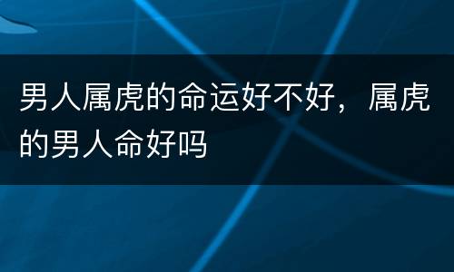 男人属虎的命运好不好，属虎的男人命好吗