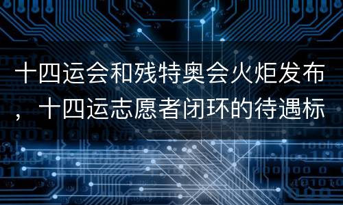 十四运会和残特奥会火炬发布，十四运志愿者闭环的待遇标准