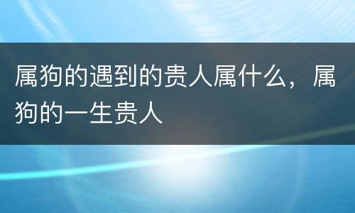 属狗的遇到的贵人属什么，属狗的一生贵人