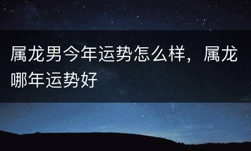 属龙男今年运势怎么样，属龙哪年运势好