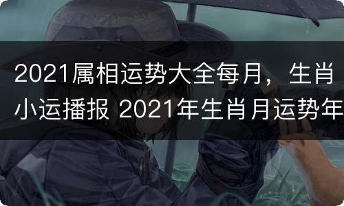 2021属相运势大全每月，生肖小运播报 2021年生肖月运势年运势