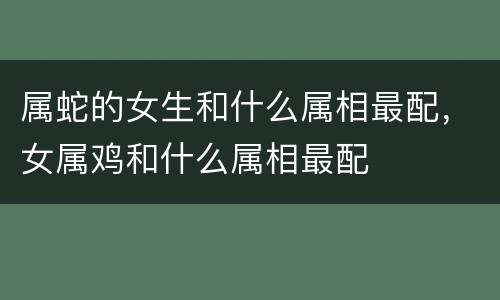 属蛇的女生和什么属相最配，女属鸡和什么属相最配