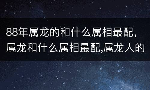 88年属龙的和什么属相最配，属龙和什么属相最配,属龙人的婚配