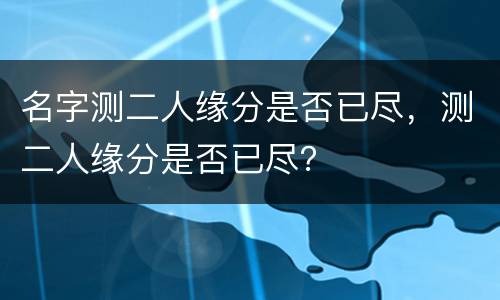 名字测二人缘分是否已尽，测二人缘分是否已尽？
