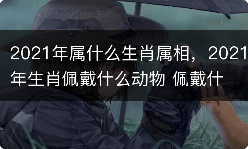 2021年属什么生肖属相，2021年生肖佩戴什么动物 佩戴什