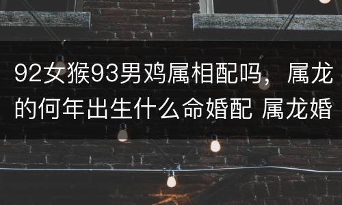 92女猴93男鸡属相配吗，属龙的何年出生什么命婚配 属龙婚配
