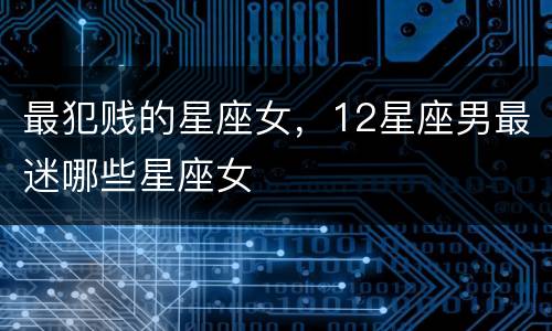 最犯贱的星座女，12星座男最迷哪些星座女