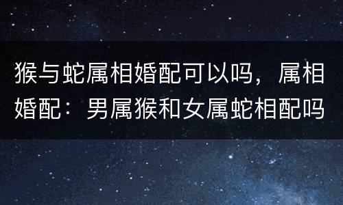 猴与蛇属相婚配可以吗，属相婚配：男属猴和女属蛇相配吗
