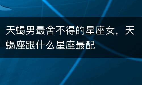 天蝎男最舍不得的星座女，天蝎座跟什么星座最配