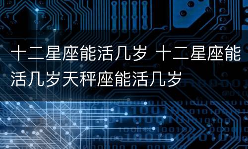 十二星座能活几岁 十二星座能活几岁天秤座能活几岁
