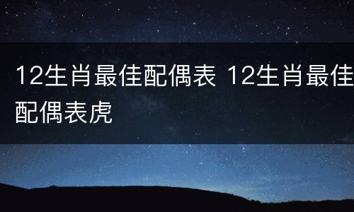 12生肖最佳配偶表 12生肖最佳配偶表虎