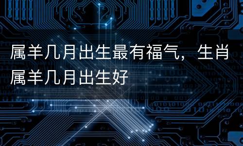 属羊几月出生最有福气，生肖属羊几月出生好