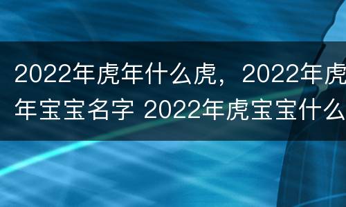 2022年虎年什么虎，2022年虎年宝宝名字 2022年虎宝宝什么名字好