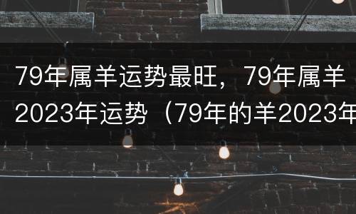 79年属羊运势最旺，79年属羊2023年运势（79年的羊2023年运势及运程）