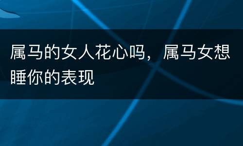 属马的女人花心吗，属马女想睡你的表现