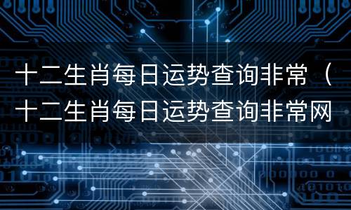 十二生肖每日运势查询非常（十二生肖每日运势查询非常网精批八字）