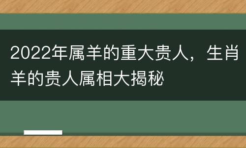 2022年属羊的重大贵人，生肖羊的贵人属相大揭秘