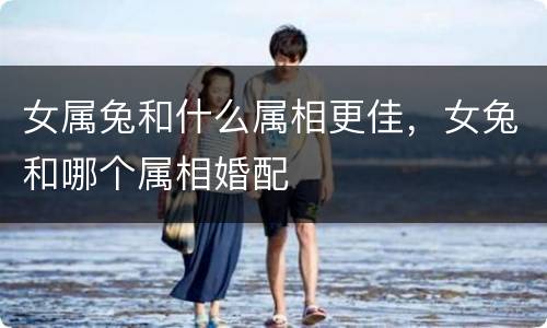 女属兔和什么属相更佳，女兔和哪个属相婚配