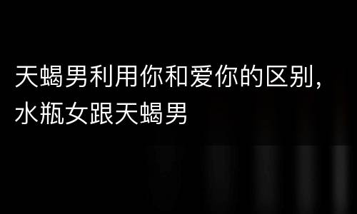 天蝎男利用你和爱你的区别，水瓶女跟天蝎男